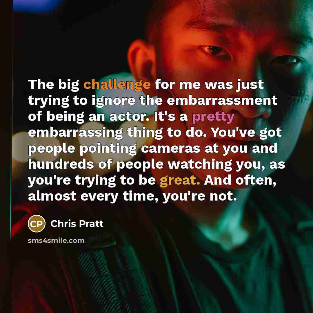 “The big challenge for me was just trying to ignore the embarrassment of being an actor. It's a pretty embarrassing thing to do. You've got people pointing cameras at you and hundreds of people watching you, as you're trying to be great. And often, almost every time, you're not.” quote by Chris Pratt