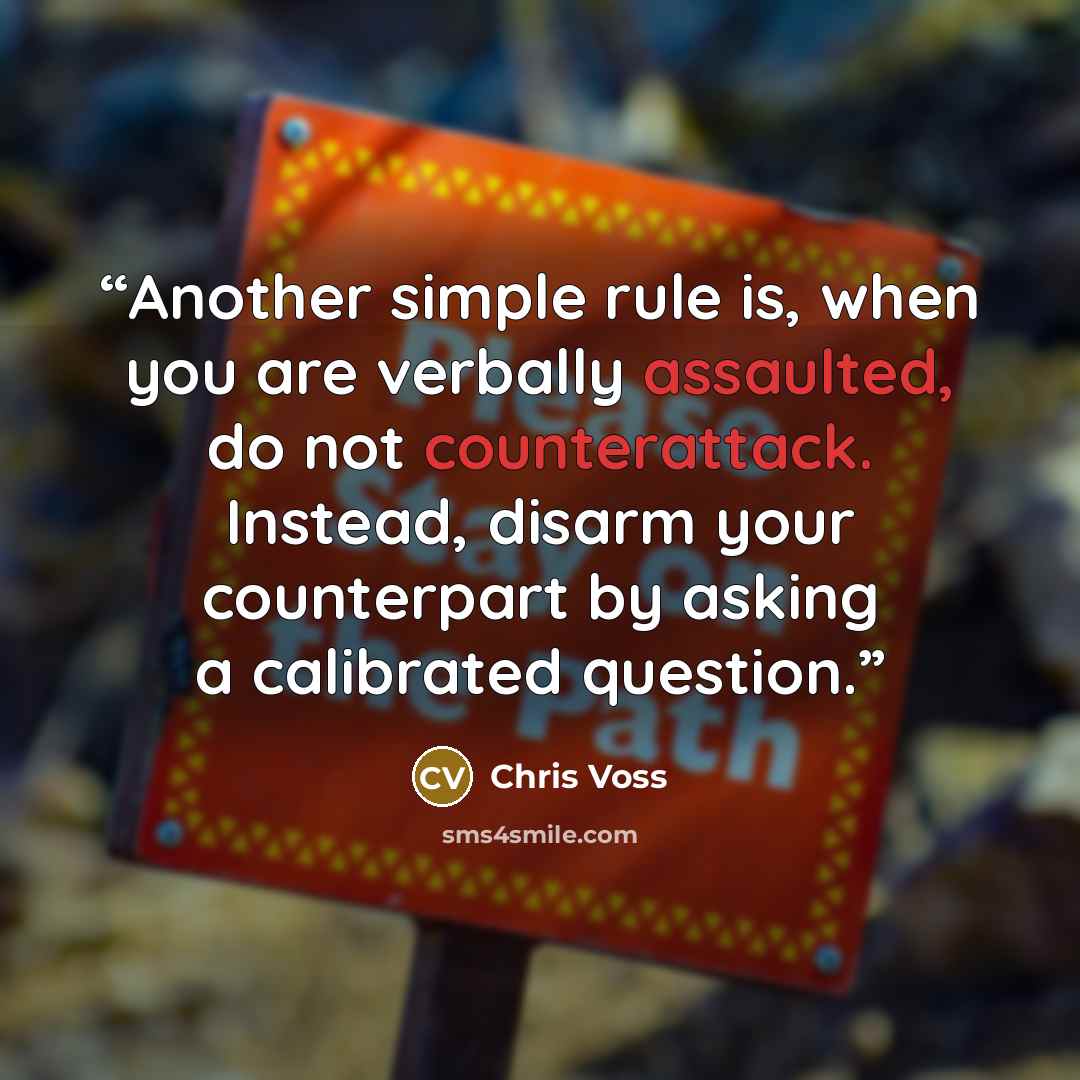 “Another simple rule is, when you are verbally assaulted, do not counterattack. Instead, disarm your counterpart by asking a calibrated question.” quote by Chris Voss