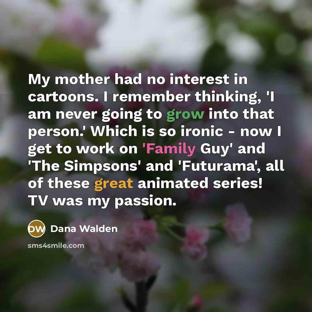 “My mother had no interest in cartoons. I remember thinking, 'I am never going to grow into that person.' Which is so ironic - now I get to work on 'Family Guy' and 'The Simpsons' and 'Futurama', all of these great animated series! TV was my passion.” quote by Dana Walden