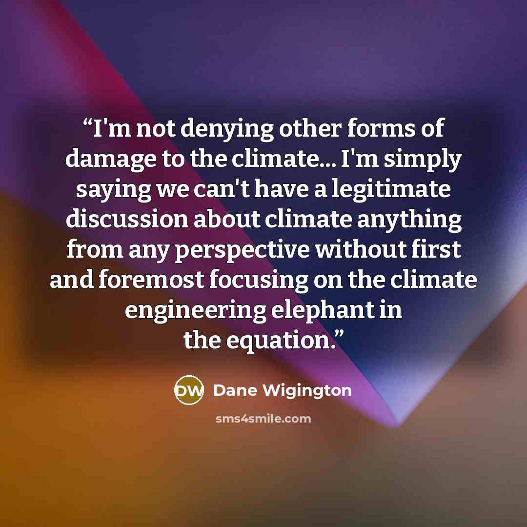 “I'm not denying other forms of damage to the climate... I'm simply saying we can't have a legitimate discussion about climate anything from any perspective without first and foremost focusing on the climate engineering elephant in the equation.” quote by Dane Wigington