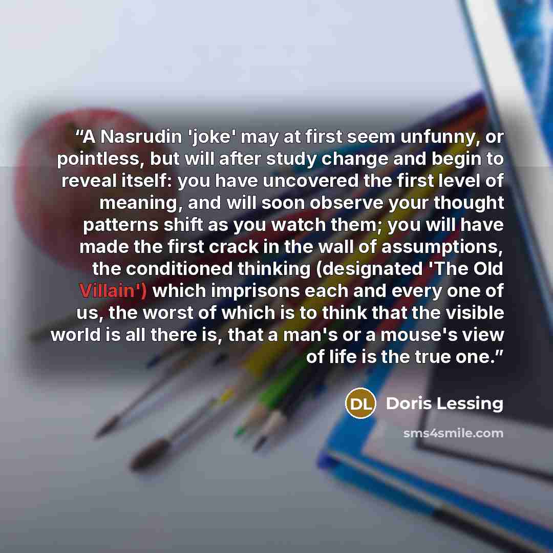 “A Nasrudin 'joke' may at first seem unfunny, or pointless, but will after study change and begin to reveal itself: you have uncovered the first level of meaning, and will soon observe your thought patterns shift as you watch them; you will have made the first crack in the wall of assumptions, the…” quote by Doris Lessing