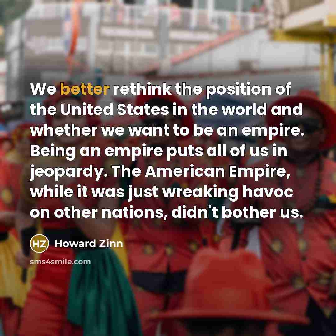 “We better rethink the position of the United States in the world and whether we want to be an empire. Being an empire puts all of us in jeopardy. The American Empire, while it was just wreaking havoc on other nations, didn't bother us.” quote by Howard Zinn