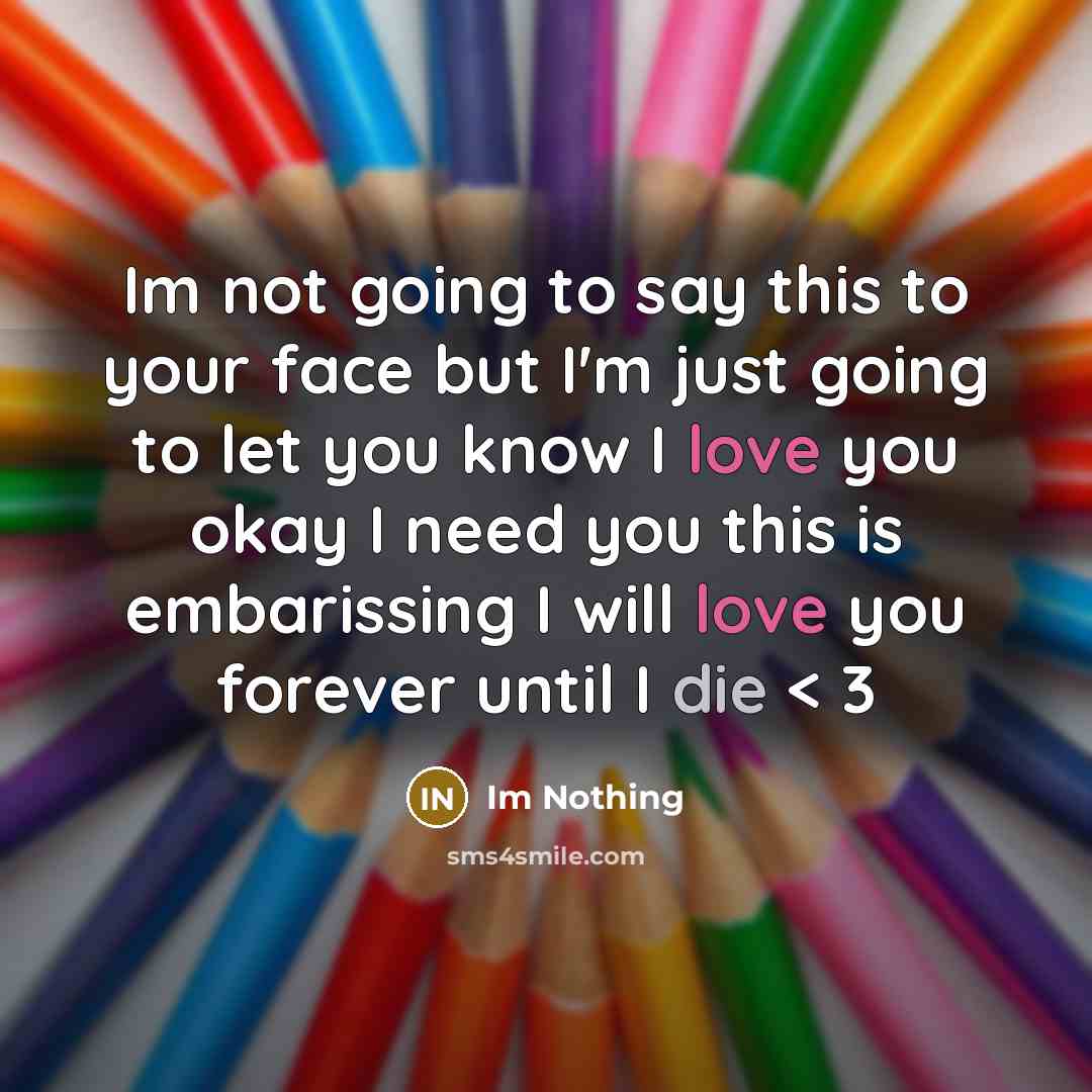“Im not going to say this to your face but I'm just going to let you know I love you okay I need you this is embarissing I will love you forever until I die < 3” quote by Im Nothing