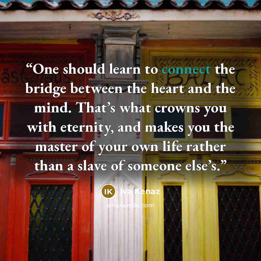“One should learn to connect the bridge between the heart and the mind. That’s what crowns you with eternity, and makes you the master of your own life rather than a slave of someone else’s.” quote by Iva Kenaz