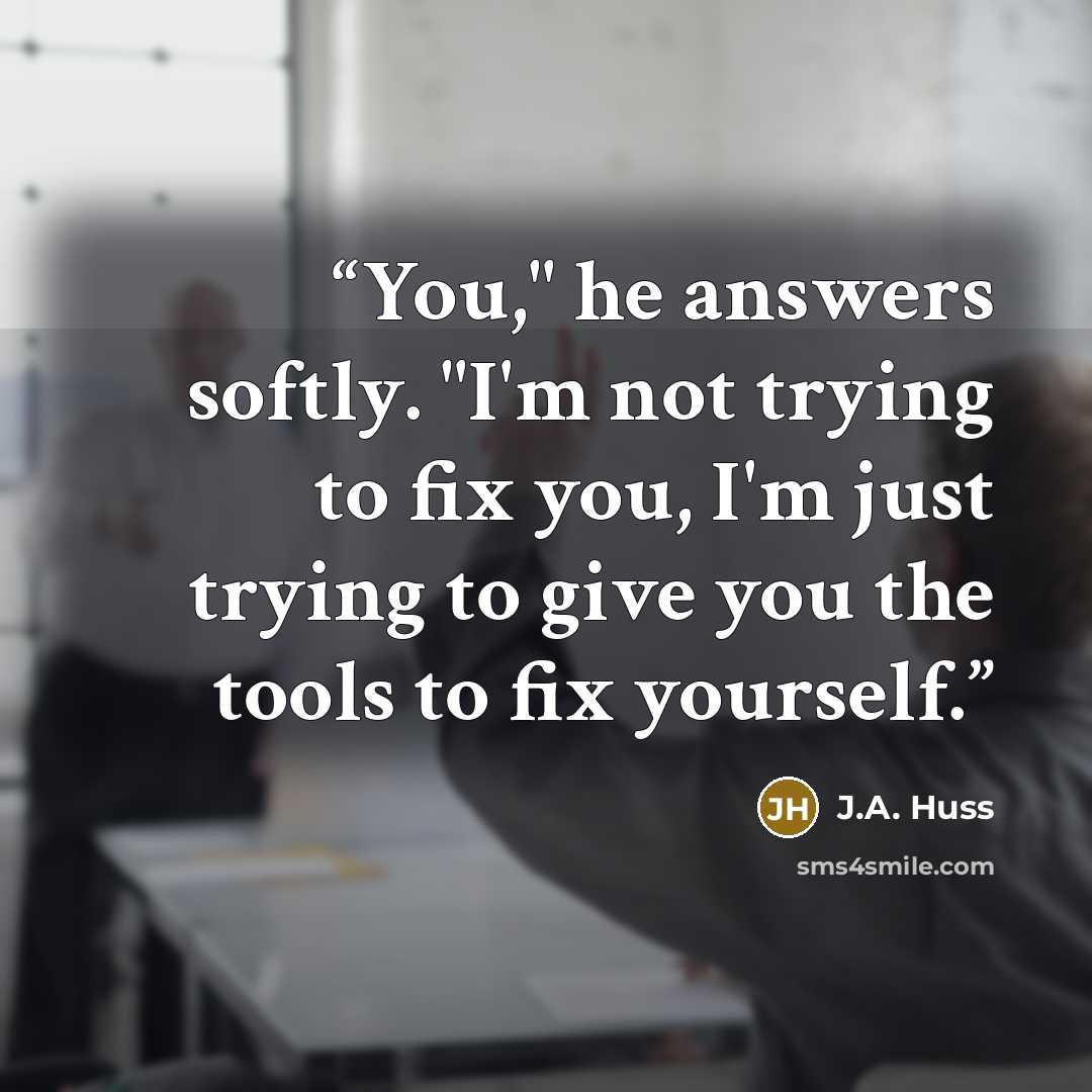 “You," he answers softly. "I'm not trying to fix you, I'm just trying to give you the tools to fix yourself.” quote by J.A. Huss