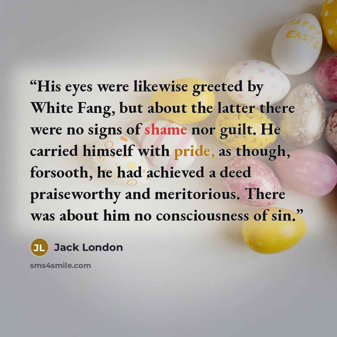 “His eyes were likewise greeted by White Fang, but about the latter there were no signs of shame nor guilt. He carried himself with pride, as though, forsooth, he had achieved a deed praiseworthy and meritorious. There was about him no consciousness of sin.” quote by Jack London