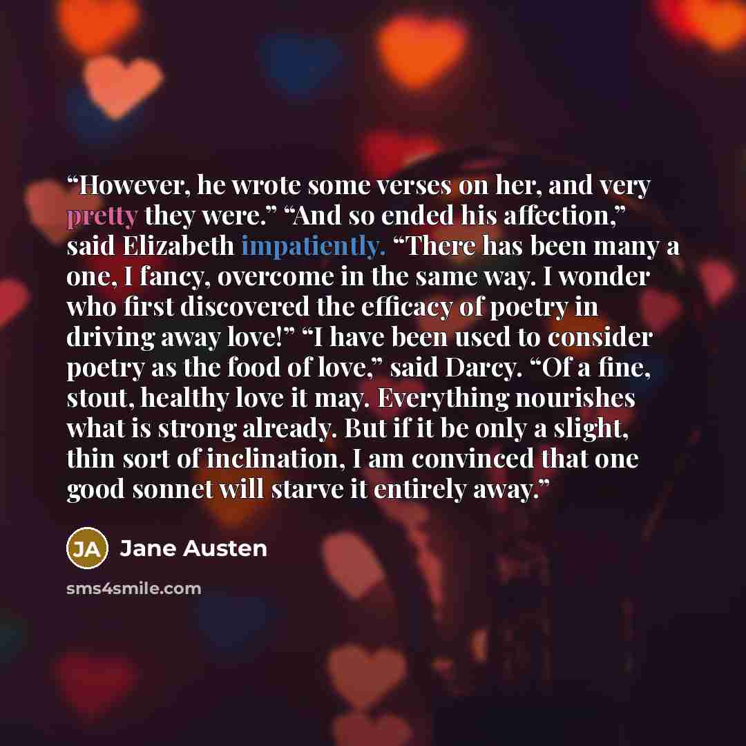 “However, he wrote some verses on her, and very pretty they were.” “And so ended his affection,” said Elizabeth impatiently. “There has been many a one, I fancy, overcome in the same way. I wonder who first discovered the efficacy of poetry in driving away love!” “I have been used to consider…” quote by Jane Austen