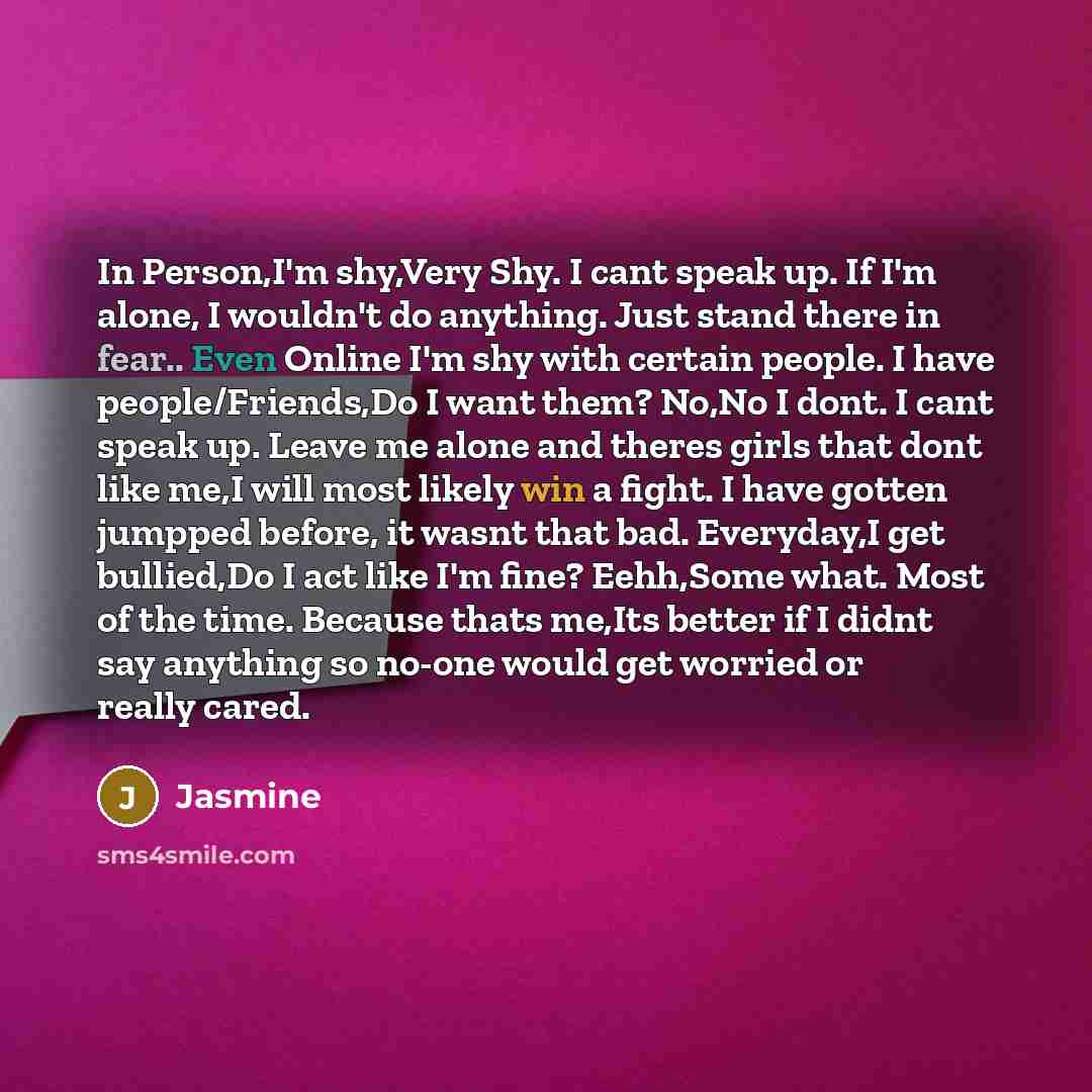 “In Person,I'm shy,Very Shy. I cant speak up. If I'm alone, I wouldn't do anything. Just stand there in fear.. Even Online I'm shy with certain people. I have people/Friends,Do I want them? No,No I dont. I cant speak up. Leave me alone and theres girls that dont like me,I will most likely win a…” quote by Jasmine