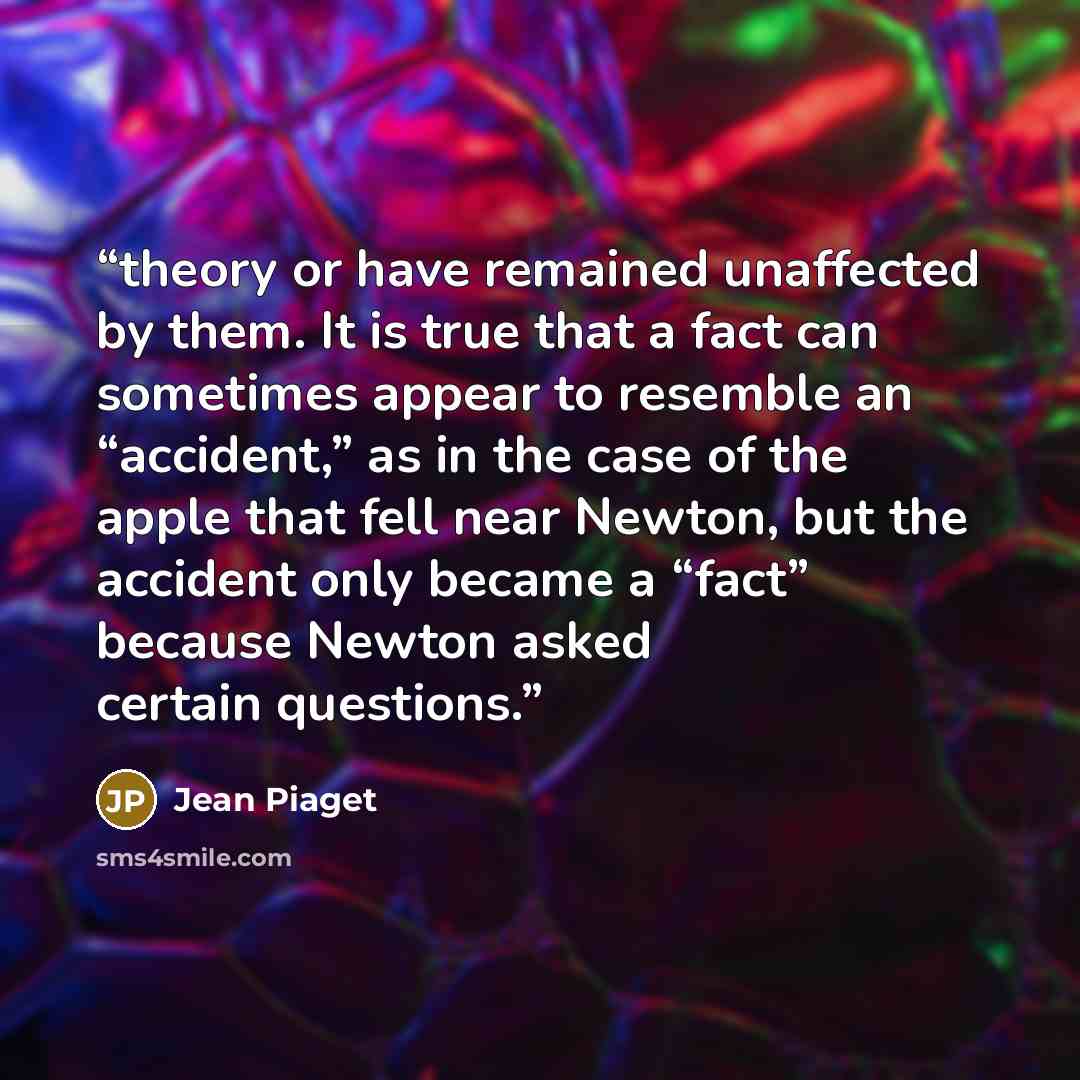 “theory or have remained unaffected by them. It is true that a fact can sometimes appear to resemble an “accident,” as in the case of the apple that fell near Newton, but the accident only became a “fact” because Newton asked certain questions.” quote by Jean Piaget