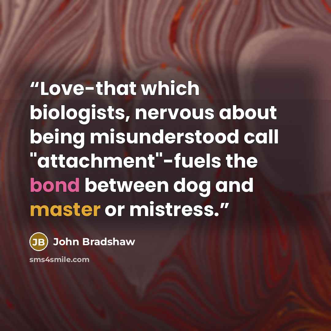 “Love-that which biologists, nervous about being misunderstood call "attachment"-fuels the bond between dog and master or mistress.” quote by John Bradshaw