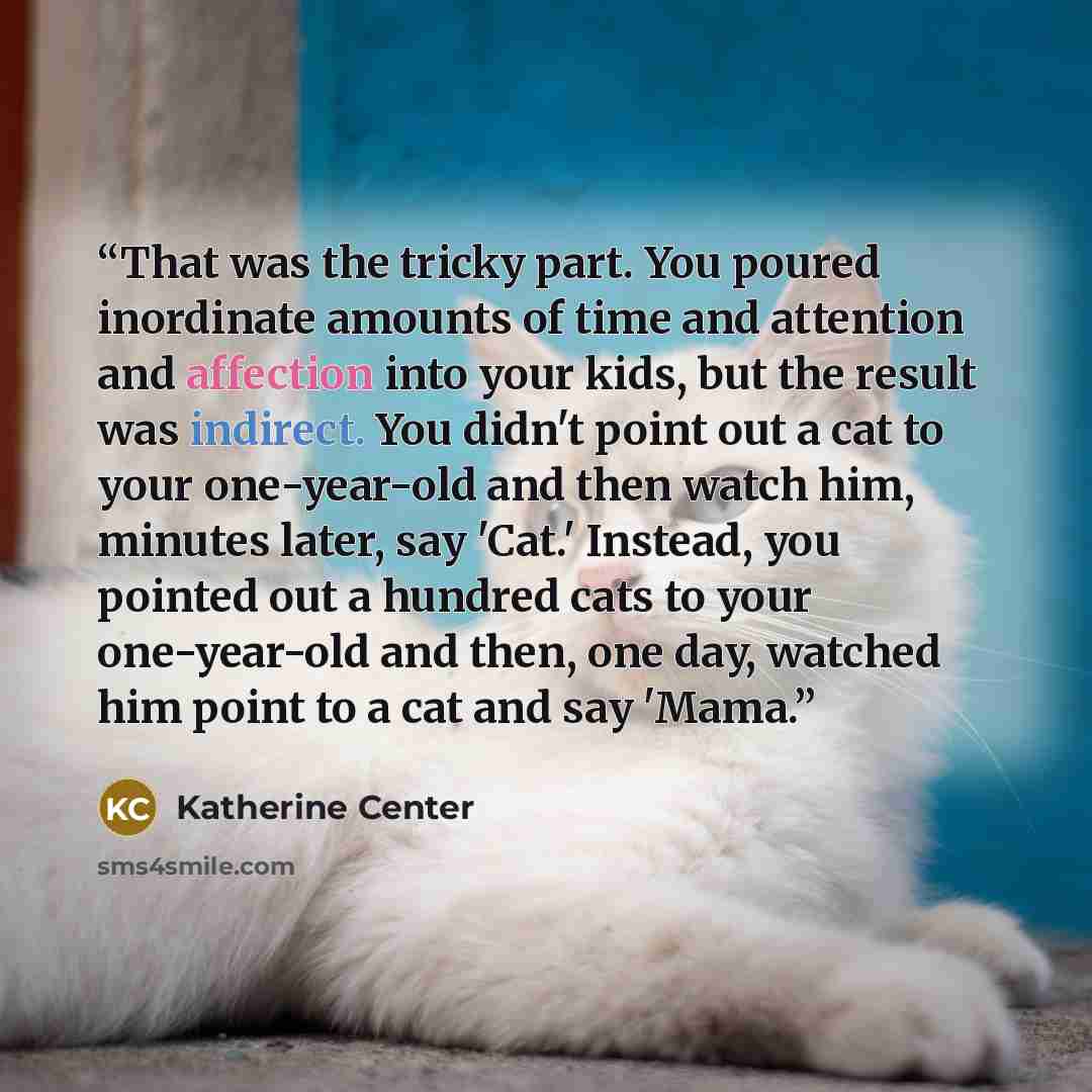 “That was the tricky part. You poured inordinate amounts of time and attention and affection into your kids, but the result was indirect. You didn't point out a cat to your one-year-old and then watch him, minutes later, say 'Cat.' Instead, you pointed out a hundred cats to your one-year-old and…” quote by Katherine Center