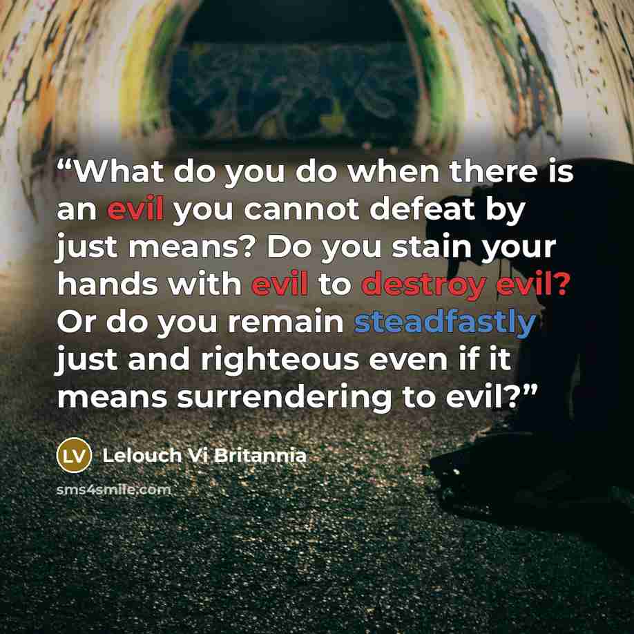 “What do you do when there is an evil you cannot defeat by just means? Do you stain your hands with evil to destroy evil? Or do you remain steadfastly just and righteous even if it means surrendering to evil?” quote by Lelouch Vi Britannia