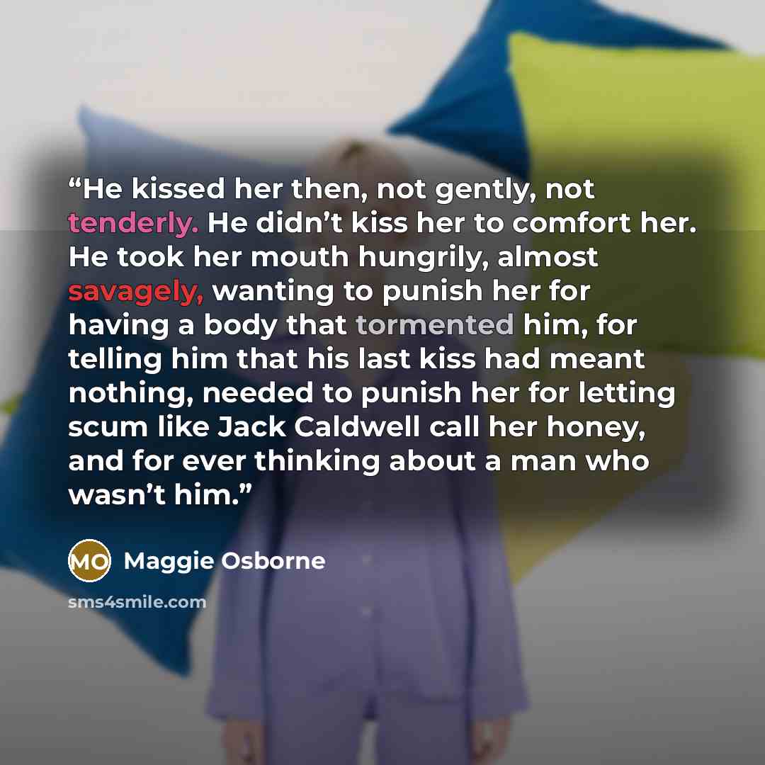“He kissed her then, not gently, not tenderly. He didn’t kiss her to comfort her. He took her mouth hungrily, almost savagely, wanting to punish her for having a body that tormented him, for telling him that his last kiss had meant nothing, needed to punish her for letting scum like Jack Caldwell…” quote by Maggie Osborne