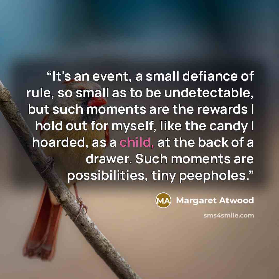 “It's an event, a small defiance of rule, so small as to be undetectable, but such moments are the rewards I hold out for myself, like the candy I hoarded, as a child, at the back of a drawer. Such moments are possibilities, tiny peepholes.” quote by Margaret Atwood