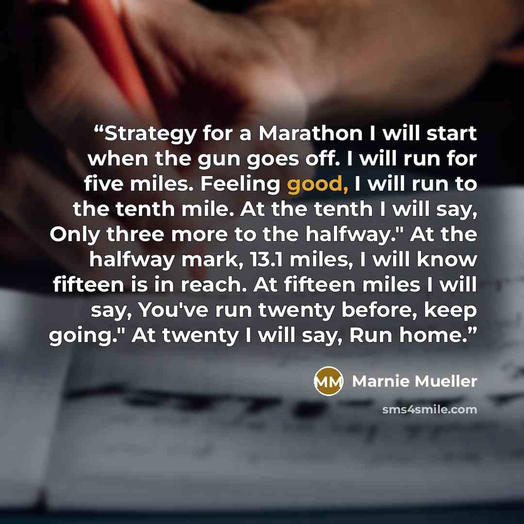 “Strategy for a Marathon I will start when the gun goes off. I will run for five miles. Feeling good, I will run to the tenth mile. At the tenth I will say, Only three more to the halfway." At the halfway mark, 13.1 miles, I will know fifteen is in reach. At fifteen miles I will say, You've run…” quote by Marnie Mueller
