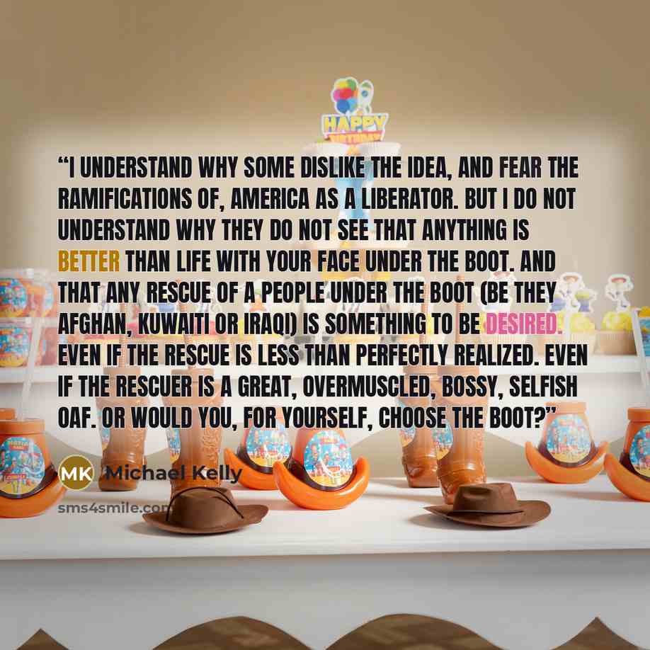 “I understand why some dislike the idea, and fear the ramifications of, America as a liberator. But I do not understand why they do not see that anything is better than life with your face under the boot. And that any rescue of a people under the boot (be they Afghan, Kuwaiti or Iraqi) is something…” quote by Michael Kelly