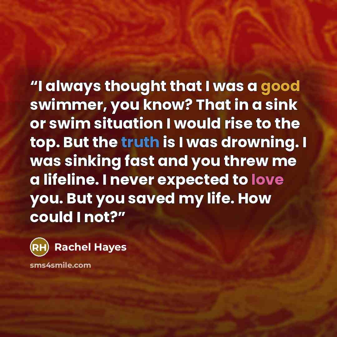 “I always thought that I was a good swimmer, you know? That in a sink or swim situation I would rise to the top. But the truth is I was drowning. I was sinking fast and you threw me a lifeline. I never expected to love you. But you saved my life. How could I not?” quote by Rachel Hayes