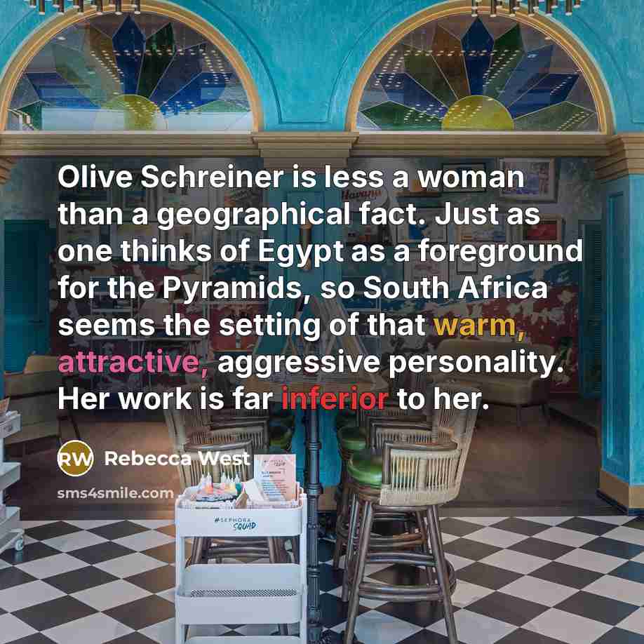 “Olive Schreiner is less a woman than a geographical fact. Just as one thinks of Egypt as a foreground for the Pyramids, so South Africa seems the setting of that warm, attractive, aggressive personality. Her work is far inferior to her.” quote by Rebecca West