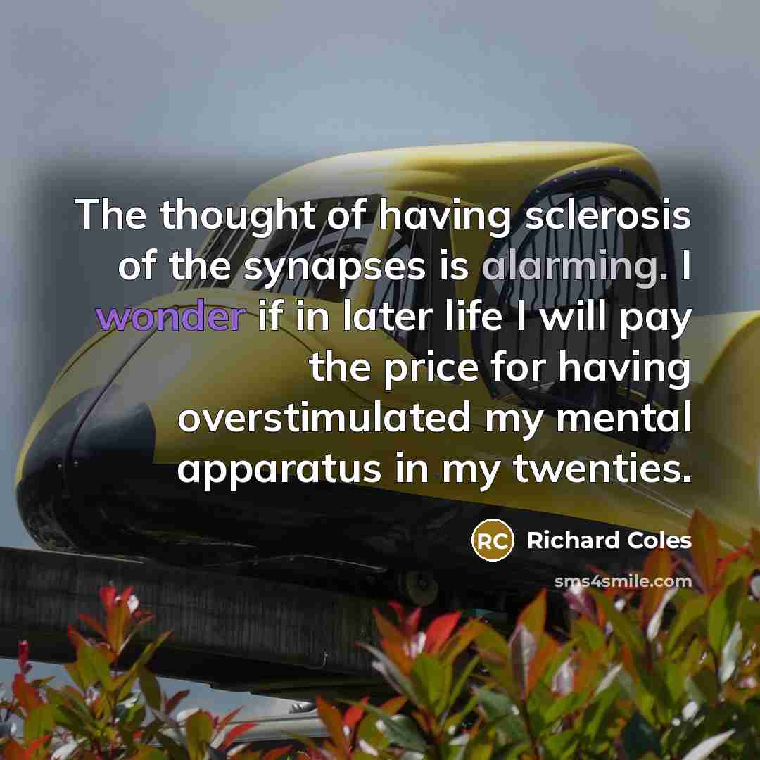 “The thought of having sclerosis of the synapses is alarming. I wonder if in later life I will pay the price for having overstimulated my mental apparatus in my twenties.” quote by Richard Coles