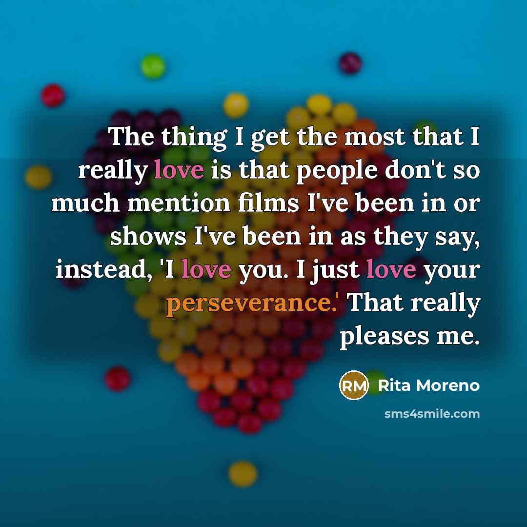“The thing I get the most that I really love is that people don't so much mention films I've been in or shows I've been in as they say, instead, 'I love you. I just love your perseverance.' That really pleases me.” quote by Rita Moreno