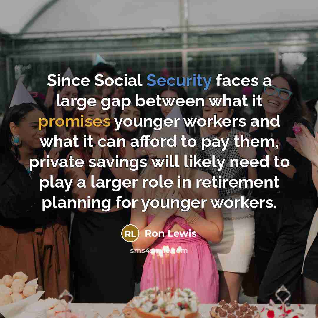 “Since Social Security faces a large gap between what it promises younger workers and what it can afford to pay them, private savings will likely need to play a larger role in retirement planning for younger workers.” quote by Ron Lewis