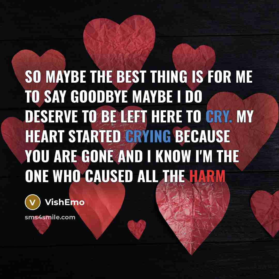 “So maybe the best thing Is for me to say goodbye Maybe I do deserve To be left here to cry. My heart started crying Because you are gone And I know I'm the one Who caused all the harm” quote by VishEmo