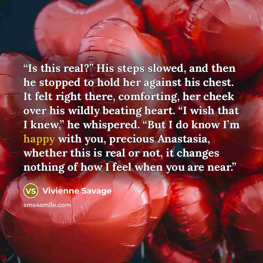 “Is this real?” His steps slowed, and then he stopped to hold her against his chest. It felt right there, comforting, her cheek over his wildly beating heart. “I wish that I knew,” he whispered. “But I do know I’m happy with you, precious Anastasia, whether this is real or not, it changes nothing…” quote by Vivienne Savage