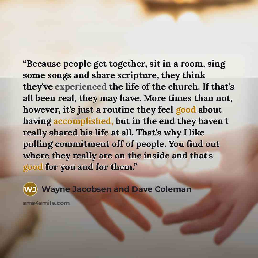 “Because people get together, sit in a room, sing some songs and share scripture, they think they've experienced the life of the church. If that's all been real, they may have. More times than not, however, it's just a routine they feel good about having accomplished, but in the end they haven't…” quote by Wayne Jacobsen and Dave Coleman