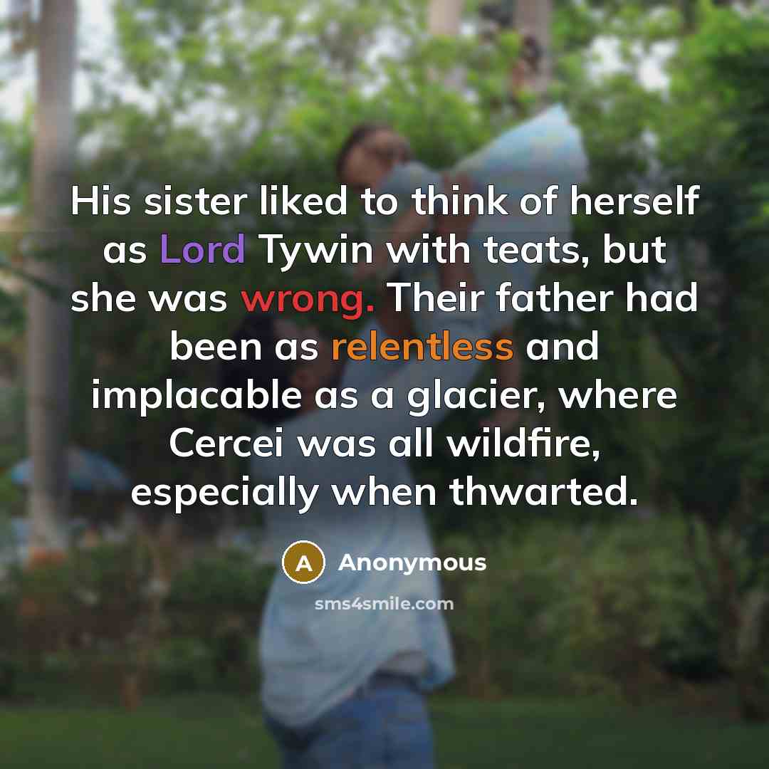 “His sister liked to think of herself as Lord Tywin with teats, but she was wrong. Their father had been as relentless and implacable as a glacier, where Cercei was all wildfire, especially when thwarted.” quote by Anonymous