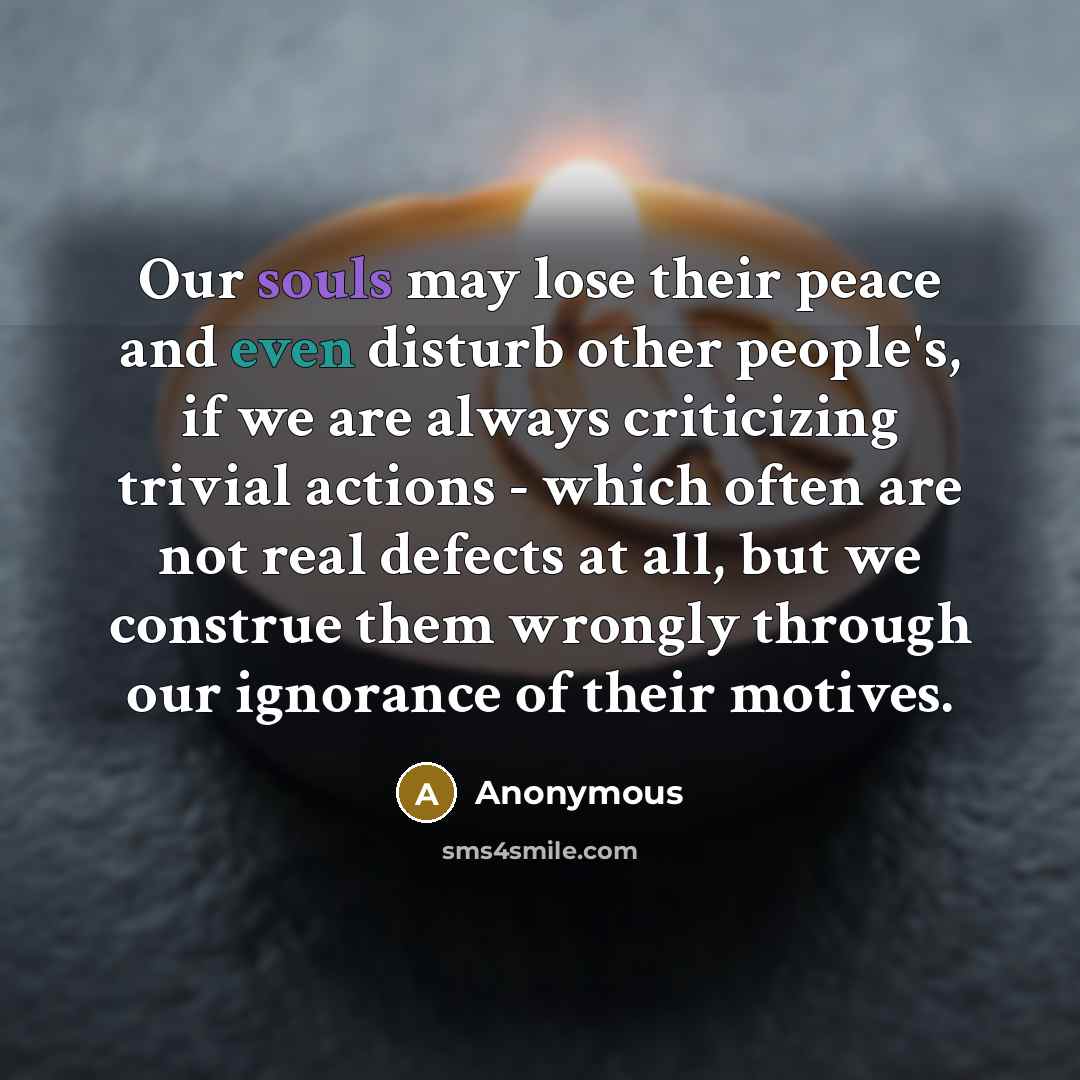 “Our souls may lose their peace and even disturb other people's, if we are always criticizing trivial actions - which often are not real defects at all, but we construe them wrongly through our ignorance of their motives.” quote by Anonymous