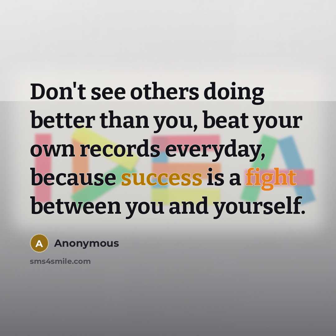 “Don't see others doing better than you, beat your own records everyday, because success is a fight between you and yourself.” quote by Anonymous