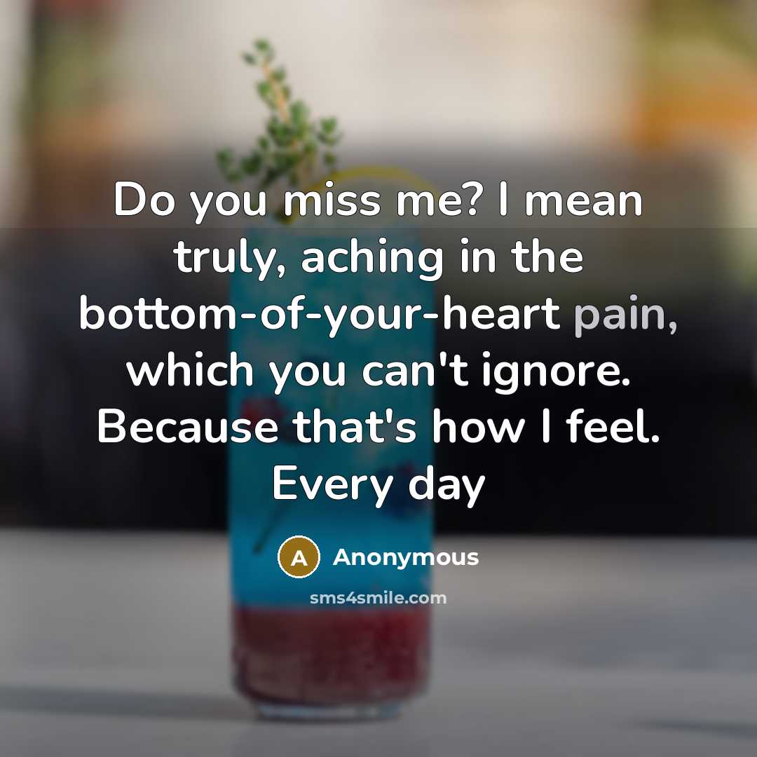 “Do you miss me? I mean truly, aching in the bottom-of-your-heart pain, which you can't ignore. Because that's how I feel. Every day” quote by Anonymous