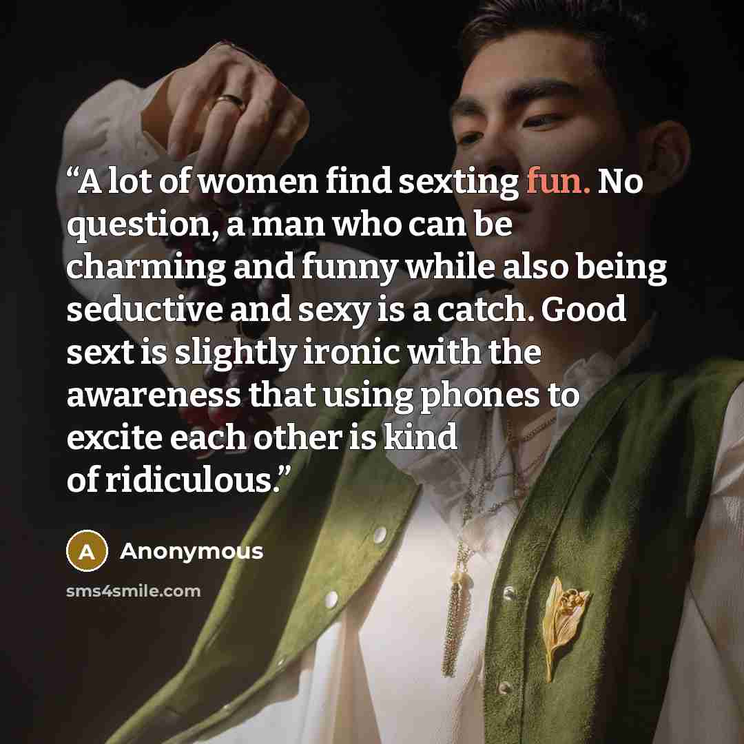 “A lot of women find sexting fun. No question, a man who can be charming and funny while also being seductive and sexy is a catch. Good sext is slightly ironic with the awareness that using phones to excite each other is kind of ridiculous.” quote by Anonymous