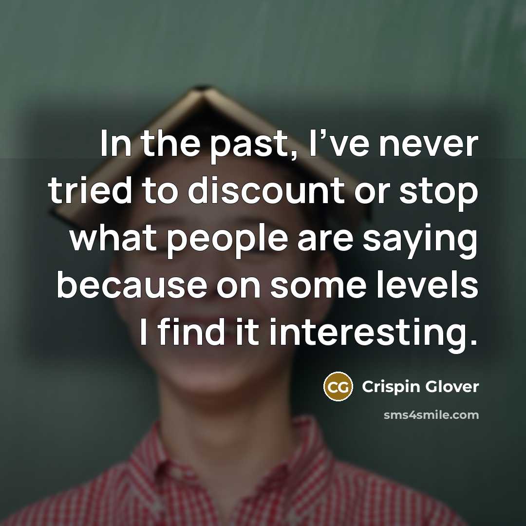 “In the past, I've never tried to discount or stop what people are saying because on some levels I find it interesting.” quote by Crispin Glover