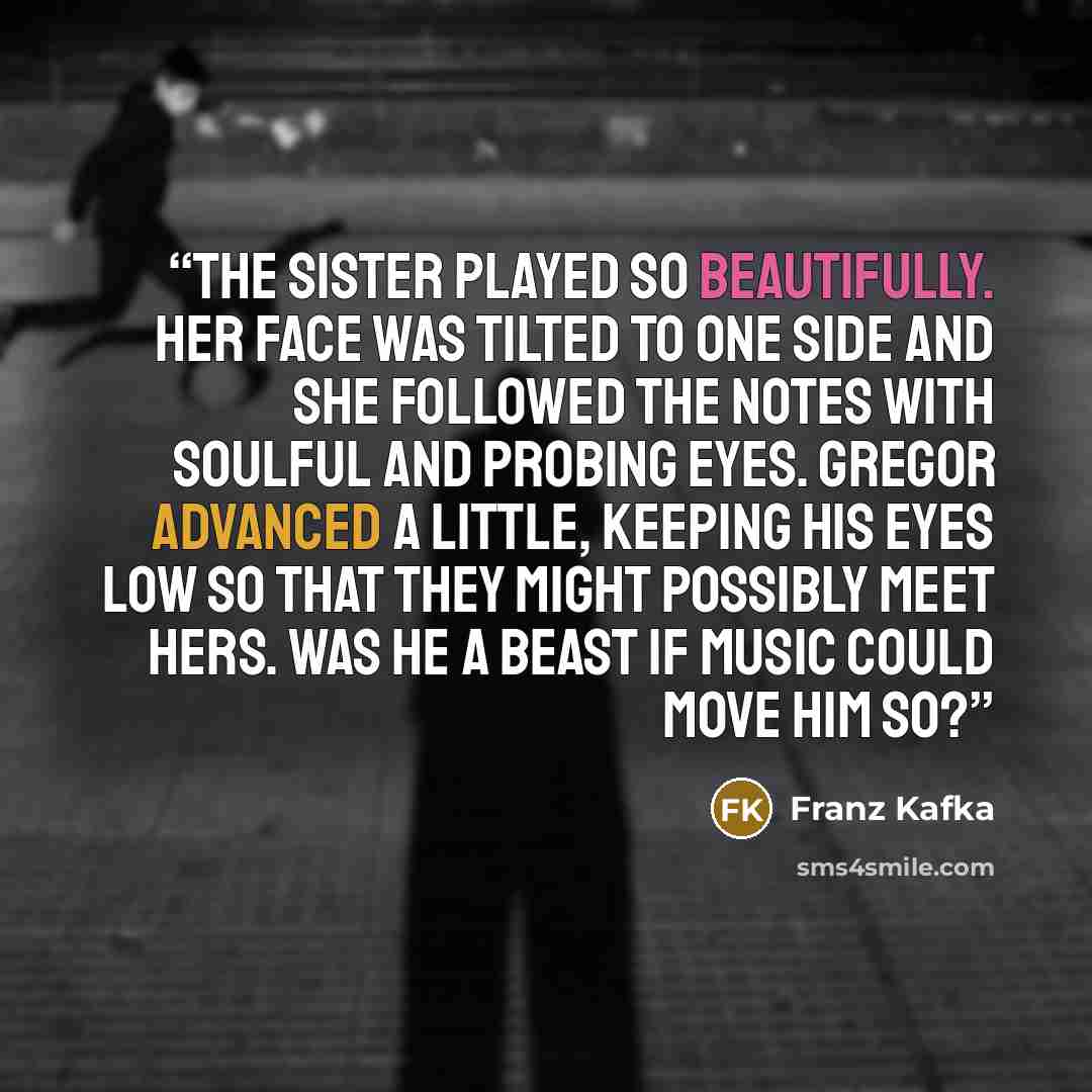 “The sister played so beautifully. Her face was tilted to one side and she followed the notes with soulful and probing eyes. Gregor advanced a little, keeping his eyes low so that they might possibly meet hers. Was he a beast if music could move him so?” quote by Franz Kafka