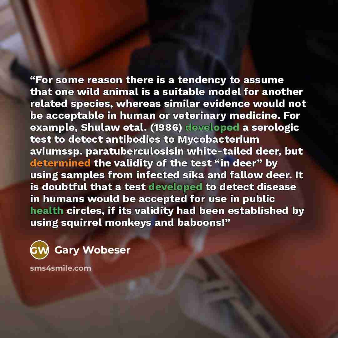 “For some reason there is a tendency to assume that one wild animal is a suitable model for another related species, whereas similar evidence would not be acceptable in human or veterinary medicine. For example, Shulaw etal. (1986) developed a serologic test to detect antibodies to Mycobacterium…” quote by Gary Wobeser