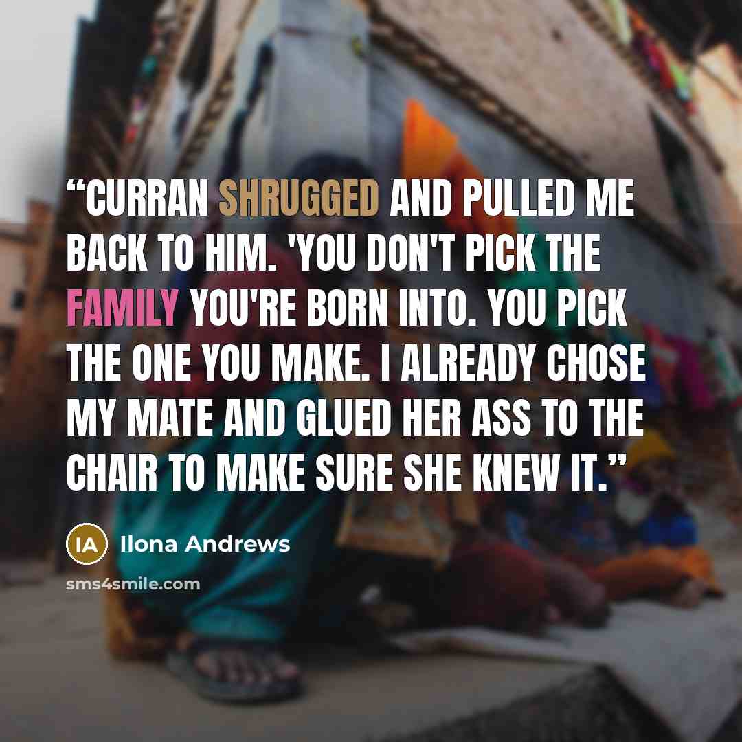 “Curran shrugged and pulled me back to him. 'You don't pick the family you're born into. You pick the one you make. I already chose my mate and glued her ass to the chair to make sure she knew it.” quote by Ilona Andrews