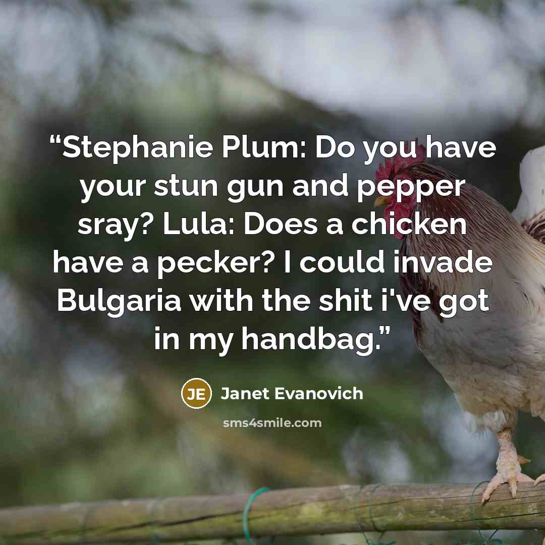 “Stephanie Plum: Do you have your stun gun and pepper sray? Lula: Does a chicken have a pecker? I could invade Bulgaria with the shit i've got in my handbag.” quote by Janet Evanovich