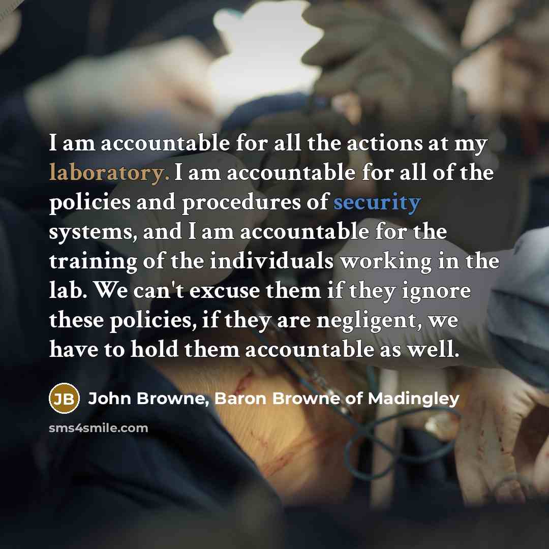“I am accountable for all the actions at my laboratory. I am accountable for all of the policies and procedures of security systems, and I am accountable for the training of the individuals working in the lab. We can't excuse them if they ignore these policies, if they are negligent, we have to…” quote by John Browne, Baron Browne of Madingley