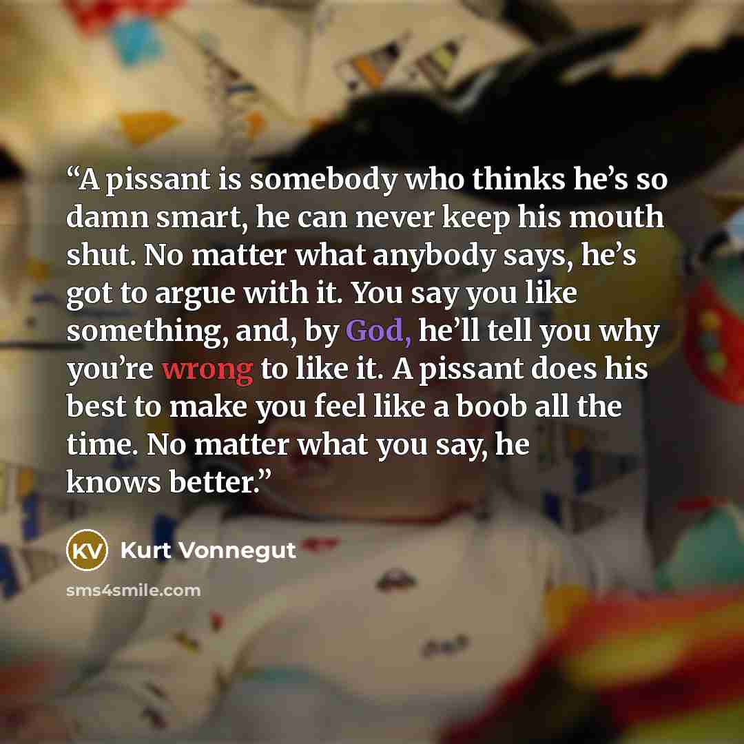 “A pissant is somebody who thinks he’s so damn smart, he can never keep his mouth shut. No matter what anybody says, he’s got to argue with it. You say you like something, and, by God, he’ll tell you why you’re wrong to like it. A pissant does his best to make you feel like a boob all the time. No…” quote by Kurt Vonnegut