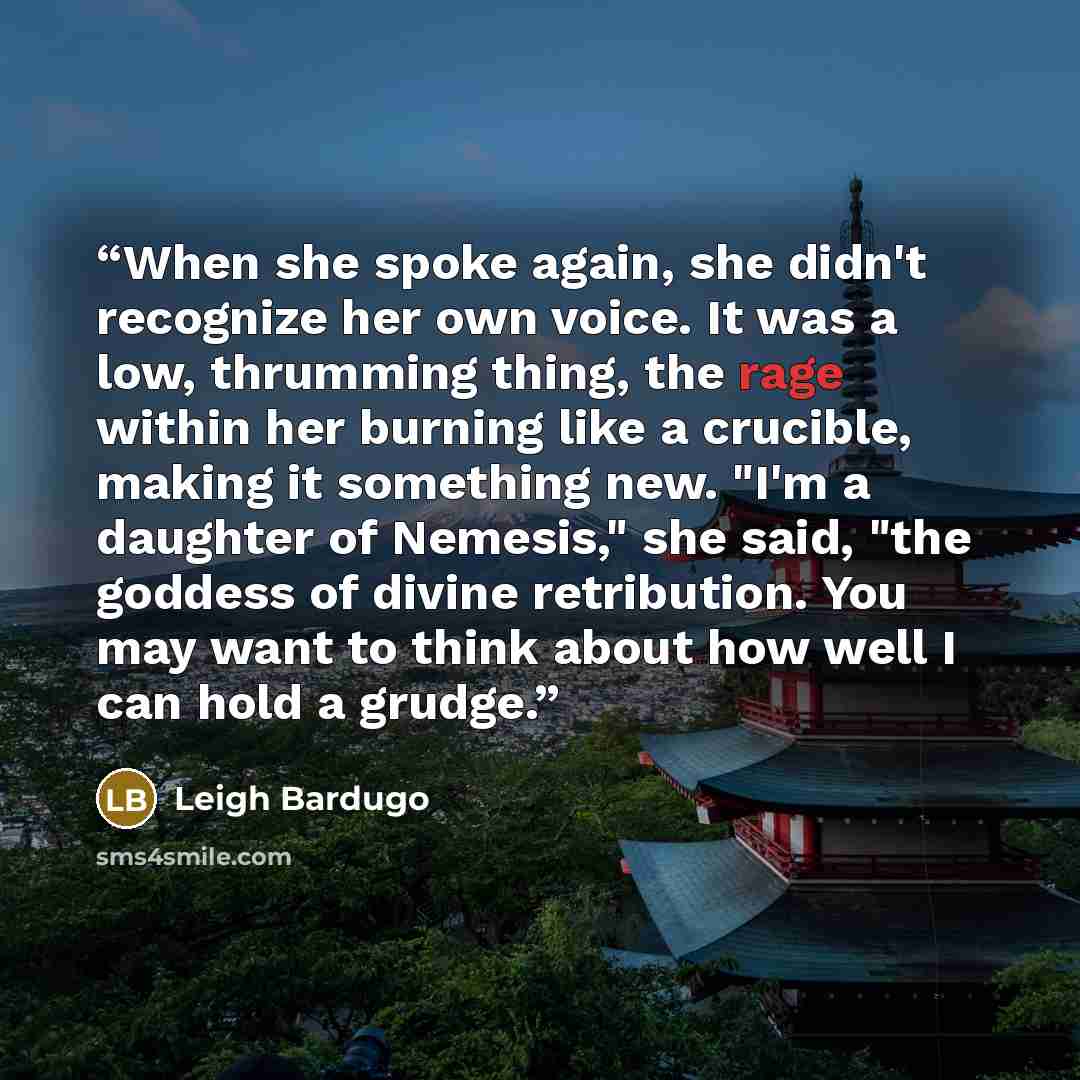 “When she spoke again, she didn't recognize her own voice. It was a low, thrumming thing, the rage within her burning like a crucible, making it something new. "I'm a daughter of Nemesis," she said, "the goddess of divine retribution. You may want to think about how well I can hold a grudge.” quote by Leigh Bardugo
