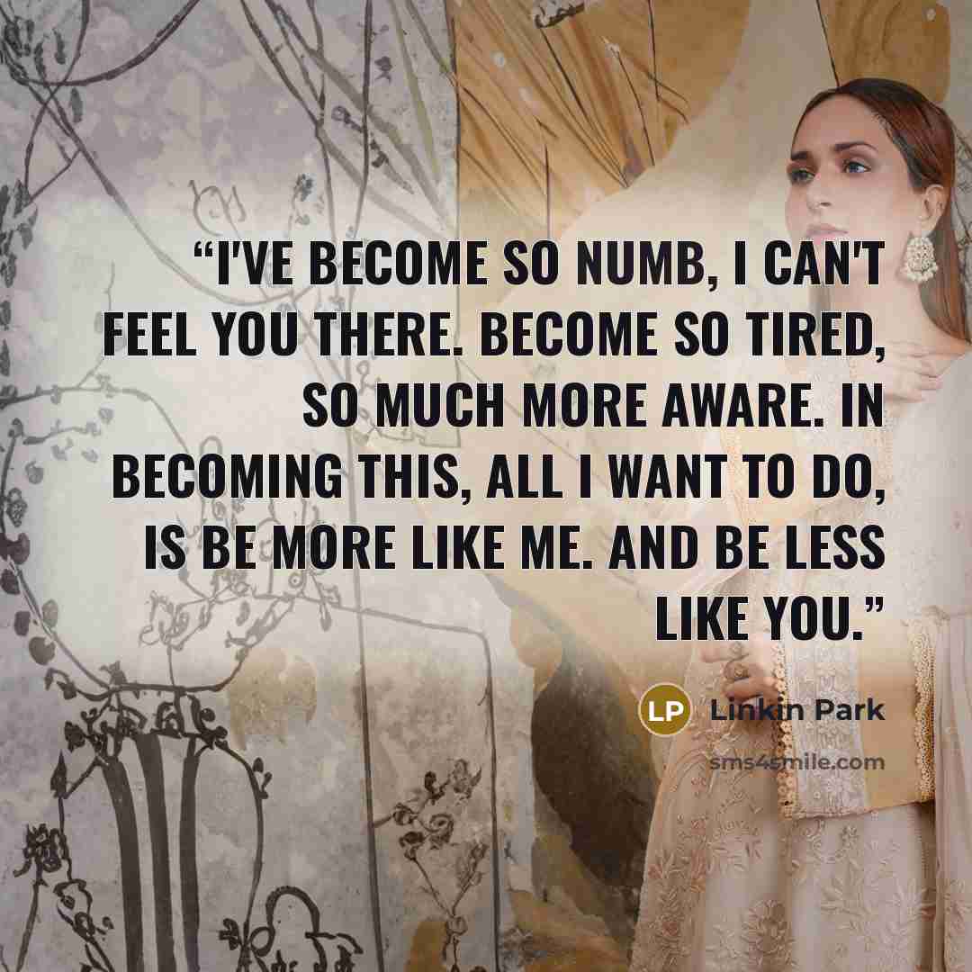 “I've become so numb, I can't feel you there. Become so tired, so much more aware. In becoming this, all I want to do, is be more like me. And be less like you.” quote by Linkin Park