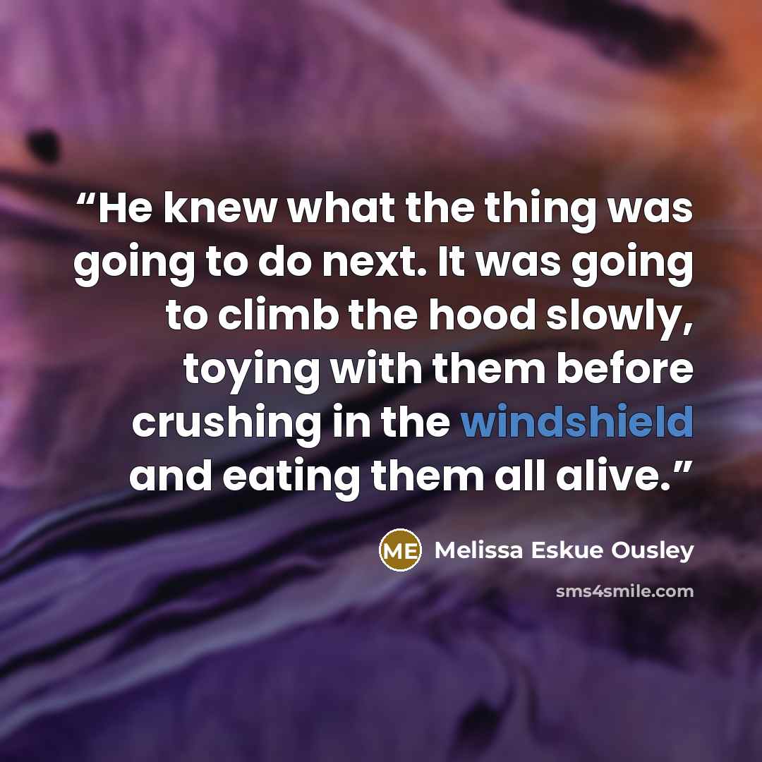 “He knew what the thing was going to do next. It was going to climb the hood slowly, toying with them before crushing in the windshield and eating them all alive.” quote by Melissa Eskue Ousley