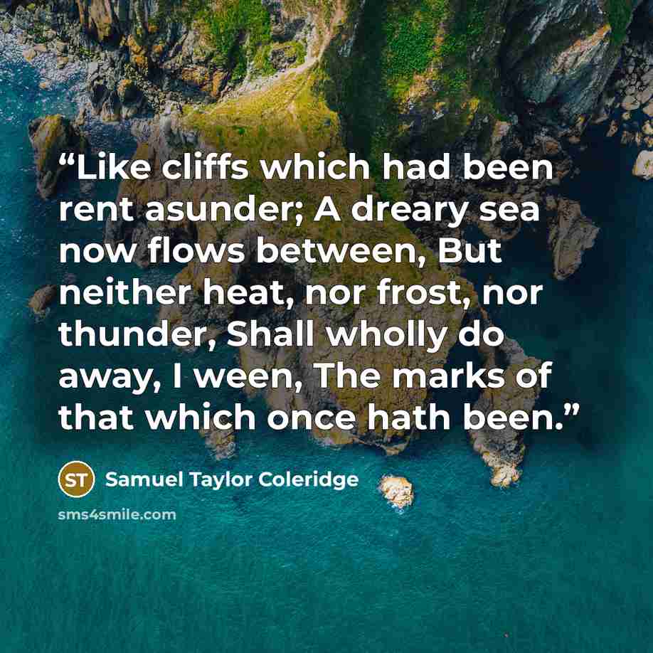 “Like cliffs which had been rent asunder; A dreary sea now flows between, But neither heat, nor frost, nor thunder, Shall wholly do away, I ween, The marks of that which once hath been.” quote by Samuel Taylor Coleridge
