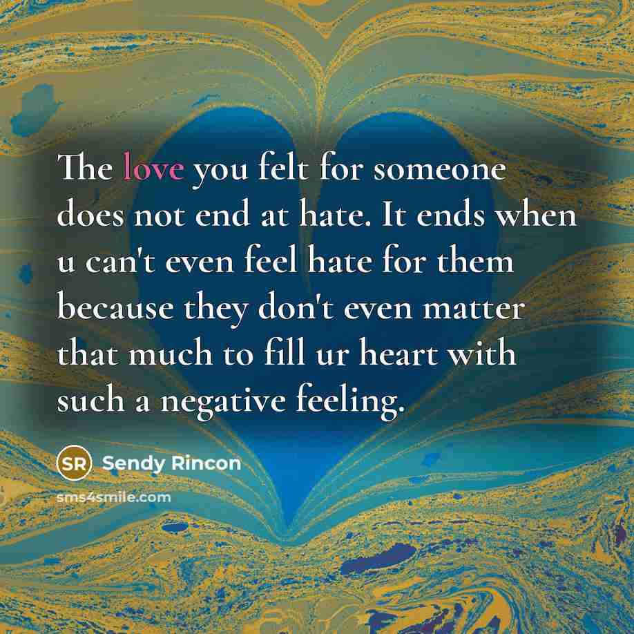 “The love you felt for someone does not end at hate. It ends when u can't even feel hate for them because they don't even matter that much to fill ur heart with such a negative feeling.” quote by Sendy Rincon