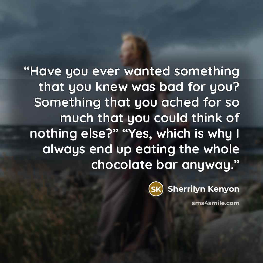 “Have you ever wanted something that you knew was bad for you? Something that you ached for so much that you could think of nothing else?” “Yes, which is why I always end up eating the whole chocolate bar anyway.” quote by Sherrilyn Kenyon