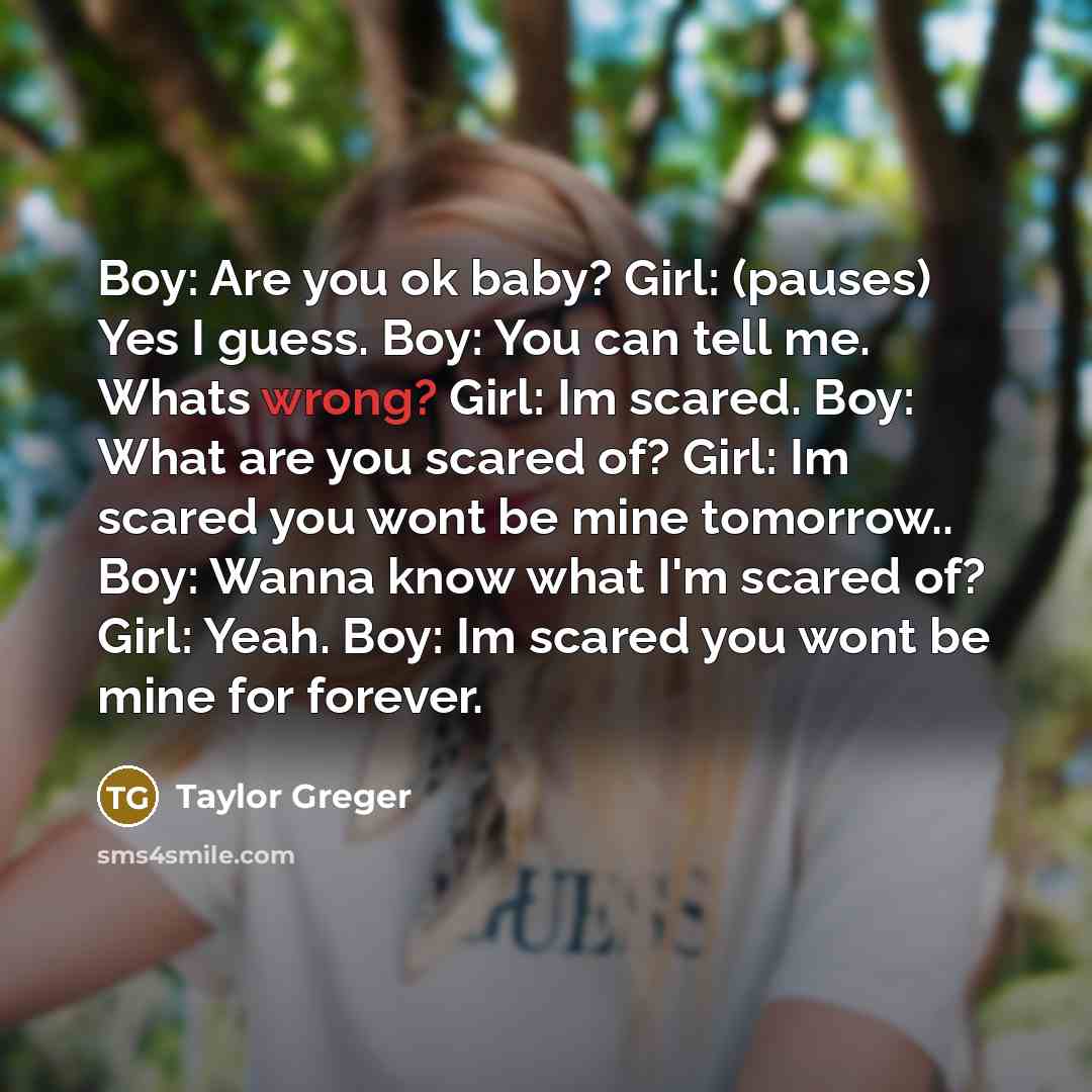“Boy: Are you ok baby? Girl: (pauses) Yes I guess. Boy: You can tell me. Whats wrong? Girl: Im scared. Boy: What are you scared of? Girl: Im scared you wont be mine tomorrow.. Boy: Wanna know what I'm scared of? Girl: Yeah. Boy: Im scared you wont be mine for forever.” quote by Taylor Greger