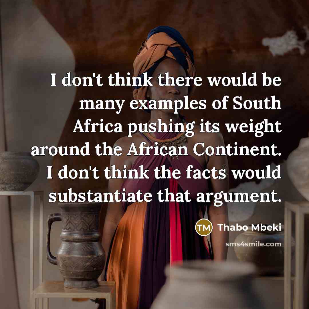 “I don't think there would be many examples of South Africa pushing its weight around the African Continent. I don't think the facts would substantiate that argument.” quote by Thabo Mbeki