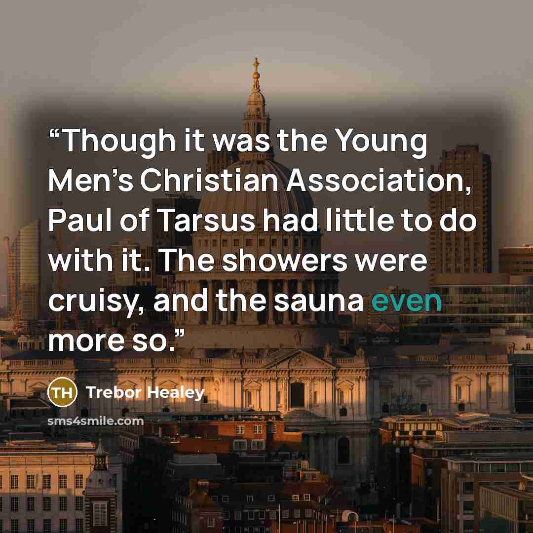“Though it was the Young Men’s Christian Association, Paul of Tarsus had little to do with it. The showers were cruisy, and the sauna even more so.” quote by Trebor Healey