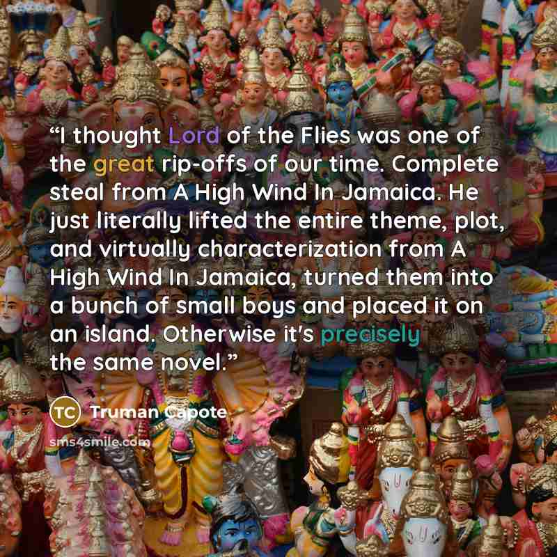 “I thought Lord of the Flies was one of the great rip-offs of our time. Complete steal from A High Wind In Jamaica. He just literally lifted the entire theme, plot, and virtually characterization from A High Wind In Jamaica, turned them into a bunch of small boys and placed it on an island…” quote by Truman Capote